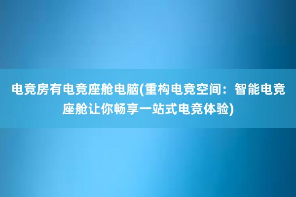 电竞房有电竞座舱电脑(重构电竞空间：智能电竞座舱让你畅享一站式电竞体验)