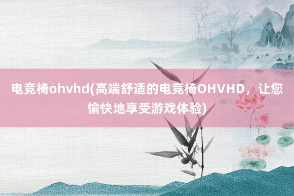 电竞椅ohvhd(高端舒适的电竞椅OHVHD，让您愉快地享受游戏体验)