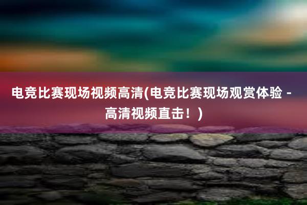 电竞比赛现场视频高清(电竞比赛现场观赏体验 - 高清视频直击！)