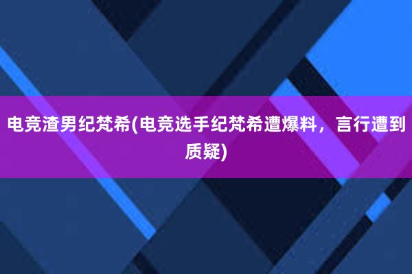 电竞渣男纪梵希(电竞选手纪梵希遭爆料，言行遭到质疑)