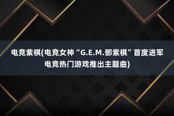 电竞紫棋(电竞女神“G.E.M.鄧紫棋”首度进军电竞热门游戏推出主题曲)