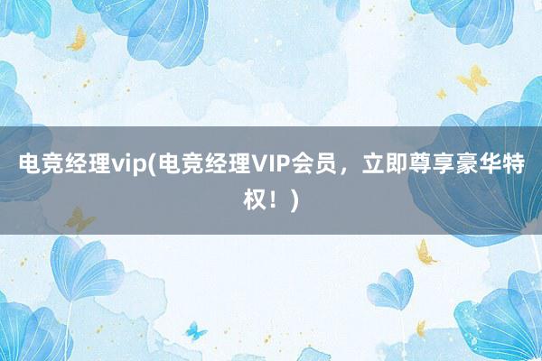 电竞经理vip(电竞经理VIP会员，立即尊享豪华特权！)