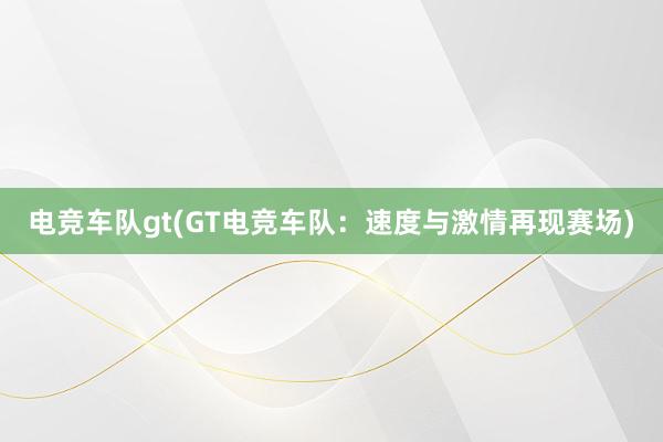 电竞车队gt(GT电竞车队：速度与激情再现赛场)