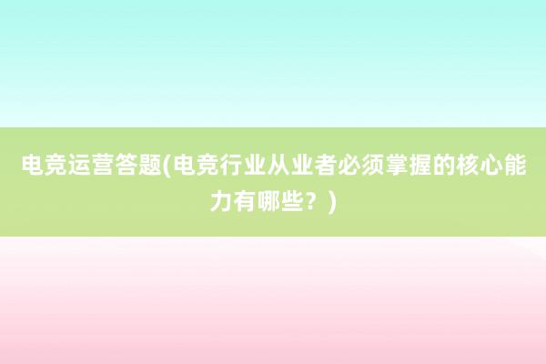 电竞运营答题(电竞行业从业者必须掌握的核心能力有哪些？)