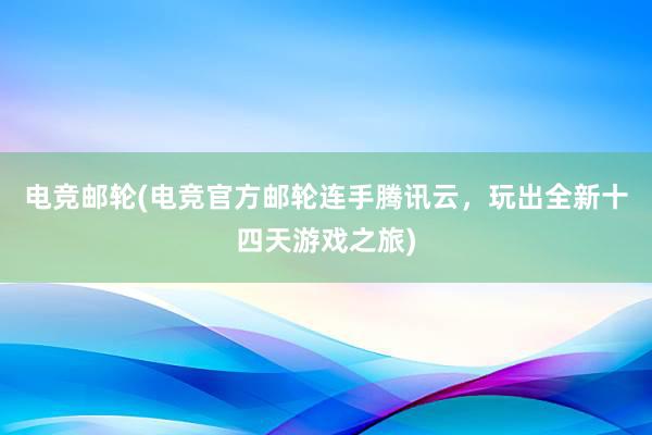 电竞邮轮(电竞官方邮轮连手腾讯云，玩出全新十四天游戏之旅)