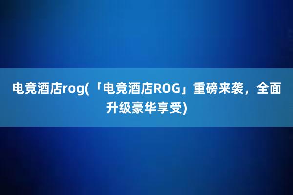 电竞酒店rog(「电竞酒店ROG」重磅来袭，全面升级豪华享受)