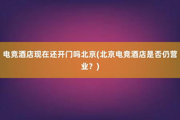 电竞酒店现在还开门吗北京(北京电竞酒店是否仍营业？)