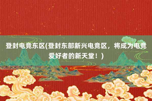 登封电竞东区(登封东部新兴电竞区，将成为电竞爱好者的新天堂！)