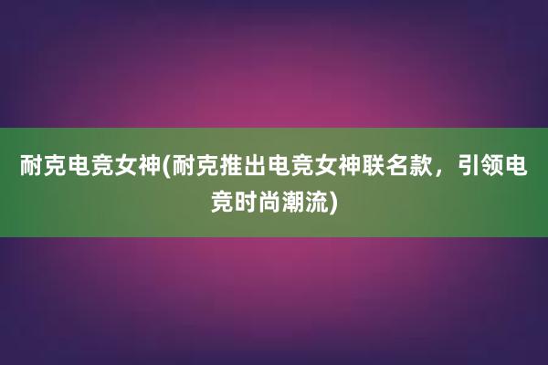 耐克电竞女神(耐克推出电竞女神联名款，引领电竞时尚潮流)