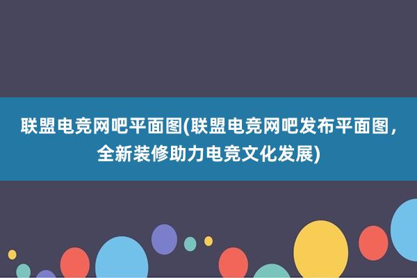 联盟电竞网吧平面图(联盟电竞网吧发布平面图，全新装修助力电竞文化发展)