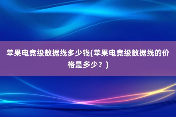 苹果电竞级数据线多少钱(苹果电竞级数据线的价格是多少？)