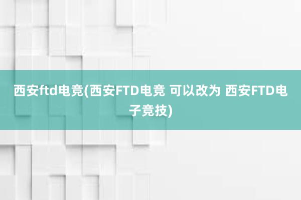 西安ftd电竞(西安FTD电竞 可以改为 西安FTD电子竞技)