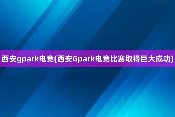 西安gpark电竞(西安Gpark电竞比赛取得巨大成功)