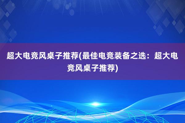 超大电竞风桌子推荐(最佳电竞装备之选：超大电竞风桌子推荐)