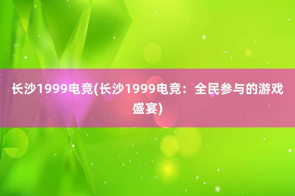 长沙1999电竞(长沙1999电竞：全民参与的游戏盛宴)