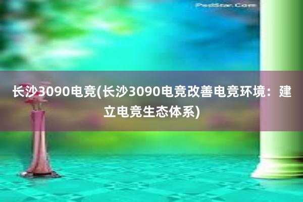 长沙3090电竞(长沙3090电竞改善电竞环境：建立电竞生态体系)