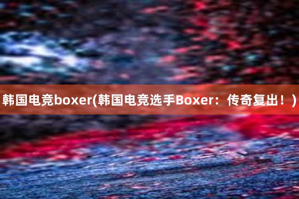 韩国电竞boxer(韩国电竞选手Boxer：传奇复出！)