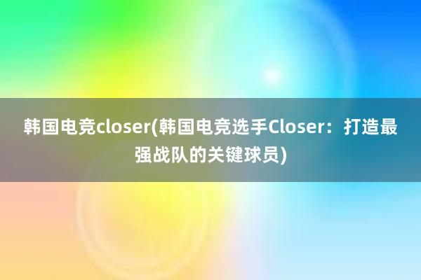 韩国电竞closer(韩国电竞选手Closer：打造最强战队的关键球员)