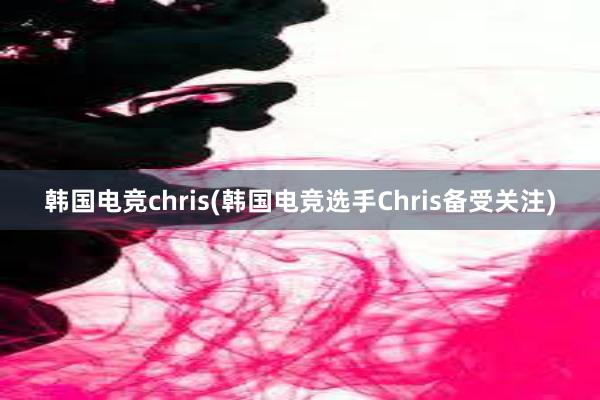 韩国电竞chris(韩国电竞选手Chris备受关注)