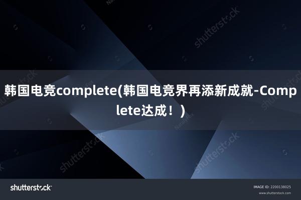 韩国电竞complete(韩国电竞界再添新成就-Complete达成！)