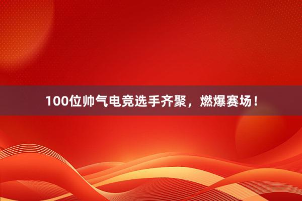 100位帅气电竞选手齐聚，燃爆赛场！