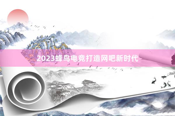 2023蜂鸟电竞打造网吧新时代