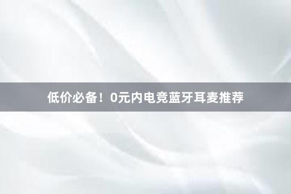 低价必备！0元内电竞蓝牙耳麦推荐