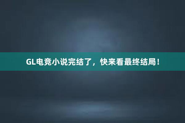 GL电竞小说完结了，快来看最终结局！