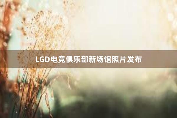 LGD电竞俱乐部新场馆照片发布