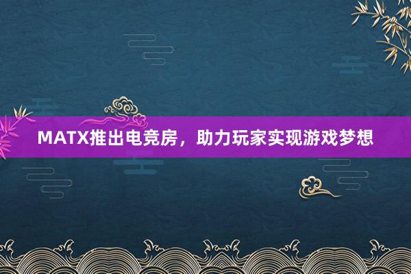 MATX推出电竞房，助力玩家实现游戏梦想