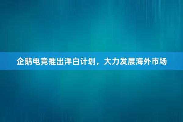 企鹅电竞推出洋白计划，大力发展海外市场