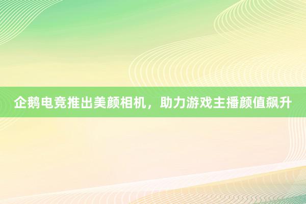 企鹅电竞推出美颜相机，助力游戏主播颜值飙升