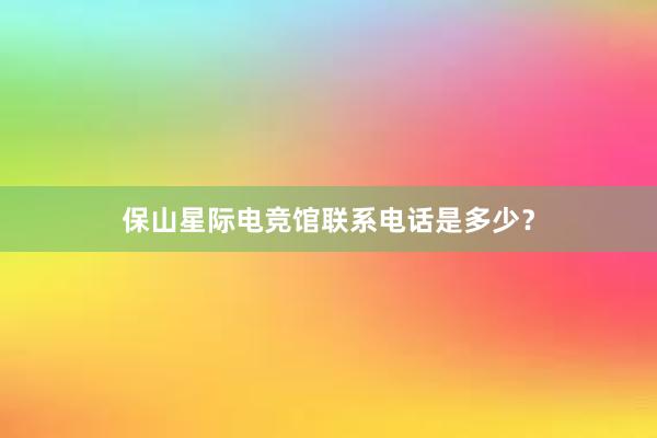 保山星际电竞馆联系电话是多少？