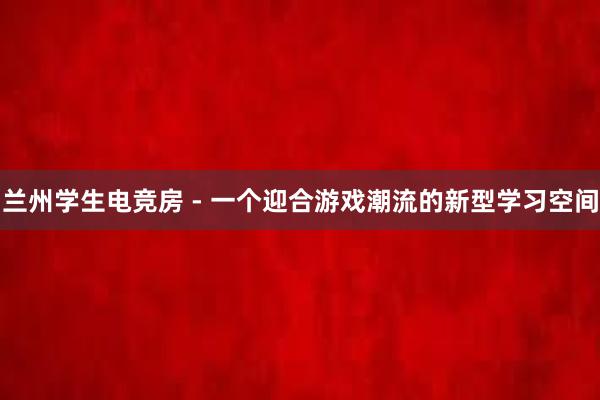 兰州学生电竞房 - 一个迎合游戏潮流的新型学习空间