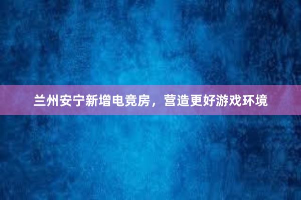 兰州安宁新增电竞房，营造更好游戏环境