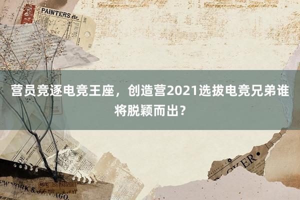 营员竞逐电竞王座，创造营2021选拔电竞兄弟谁将脱颖而出？