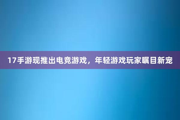 17手游现推出电竞游戏，年轻游戏玩家瞩目新宠