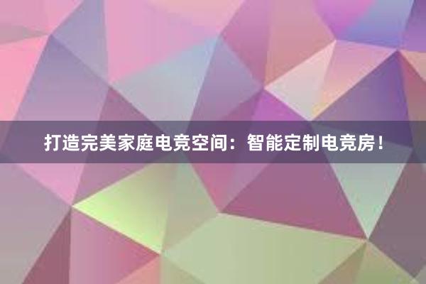 打造完美家庭电竞空间：智能定制电竞房！