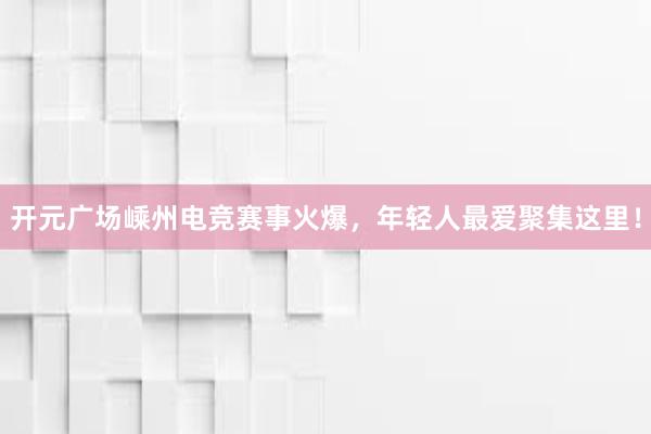 开元广场嵊州电竞赛事火爆，年轻人最爱聚集这里！