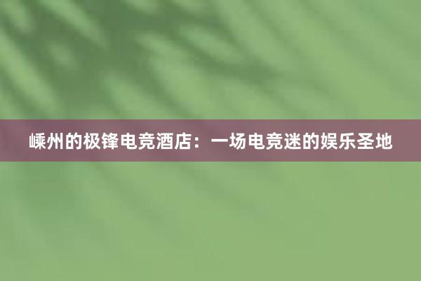 嵊州的极锋电竞酒店：一场电竞迷的娱乐圣地