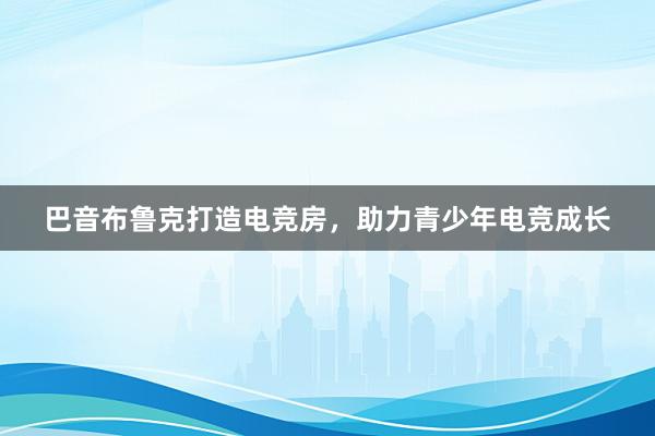 巴音布鲁克打造电竞房，助力青少年电竞成长