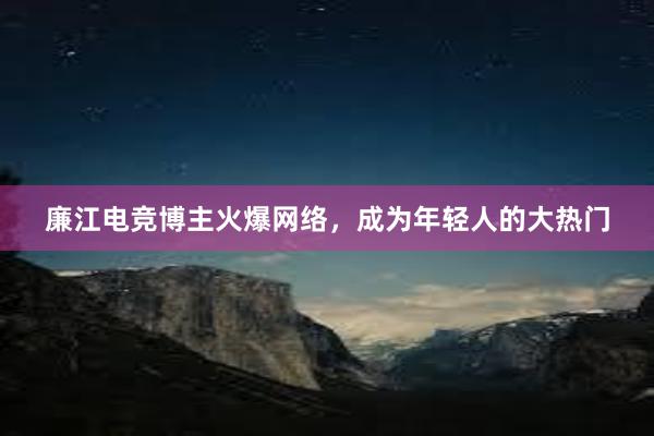 廉江电竞博主火爆网络，成为年轻人的大热门