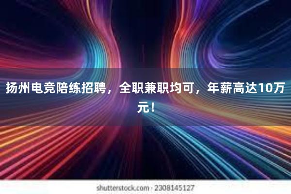 扬州电竞陪练招聘，全职兼职均可，年薪高达10万元！