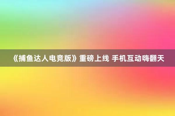 《捕鱼达人电竞版》重磅上线 手机互动嗨翻天