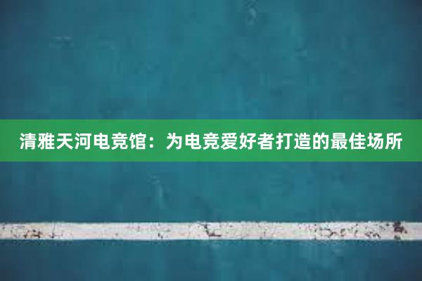 清雅天河电竞馆：为电竞爱好者打造的最佳场所