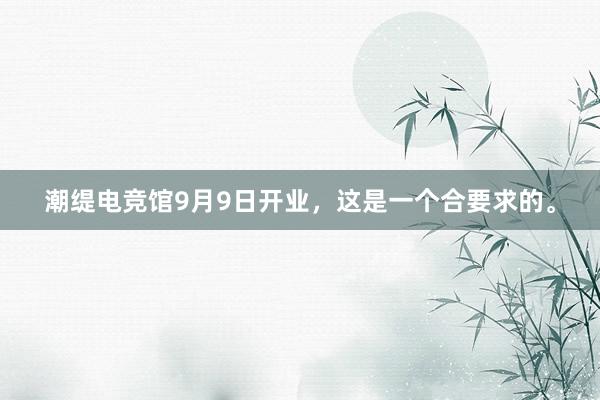 潮缇电竞馆9月9日开业，这是一个合要求的。