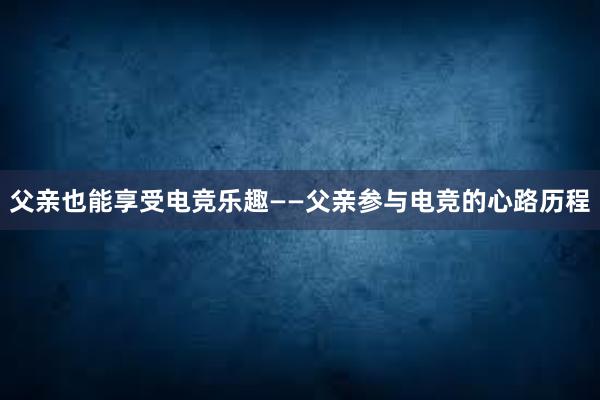 父亲也能享受电竞乐趣——父亲参与电竞的心路历程