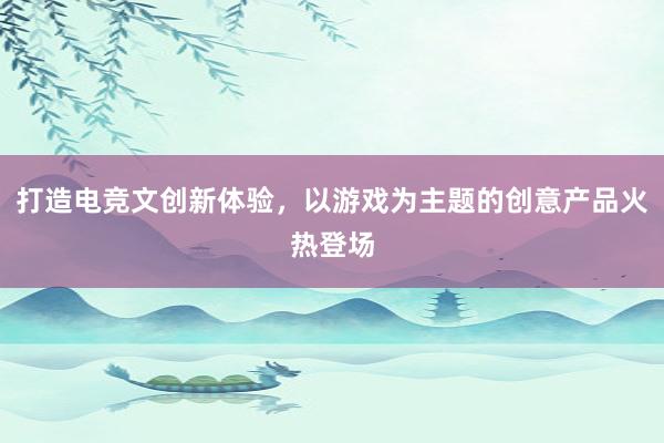 打造电竞文创新体验，以游戏为主题的创意产品火热登场