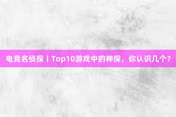 电竞名侦探丨Top10游戏中的神探，你认识几个？