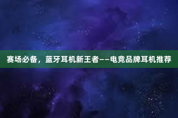 赛场必备，蓝牙耳机新王者——电竞品牌耳机推荐